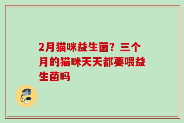 2月猫咪益生菌?三个月的猫咪天天都要喂益生菌吗 2月猫咪益生菌?三个月的猫咪天天都要喂益生菌吗