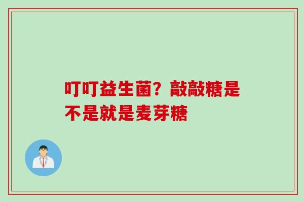 叮叮益生菌？敲敲糖是不是就是麦芽糖