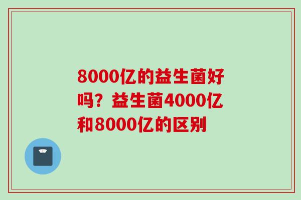 8000亿的益生菌好吗?益生菌4000亿和8000亿的区别 8000亿的益生菌好吗?益生菌4000亿和8000亿的区别