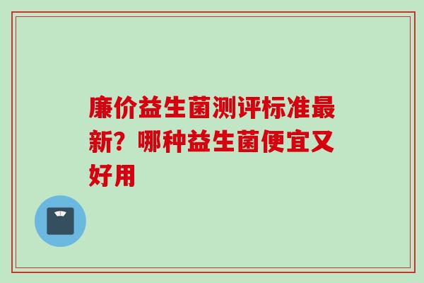 廉价益生菌测评标准新?哪种益生菌便宜又好用 廉价益生菌测评标准新?哪种益生菌便宜又好用