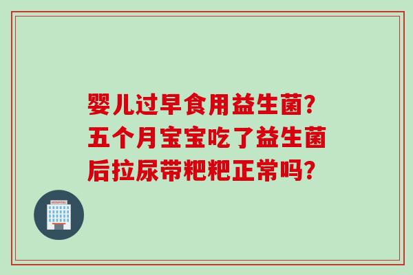 婴儿过早食用益生菌?五个月宝宝吃了益生菌后拉尿带粑粑正常吗? 婴儿过早食用益生菌?五个月宝宝吃了益生菌后拉尿带粑粑正常吗?