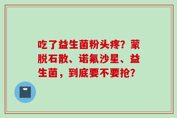 吃了益生菌粉头疼？蒙脱石散、诺氟沙星、益生菌，到底要不要抢？