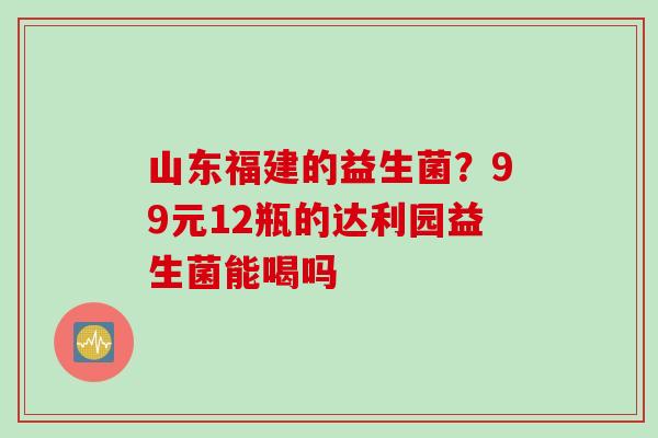 山东福建的益生菌？99元12瓶的达利园益生菌能喝吗