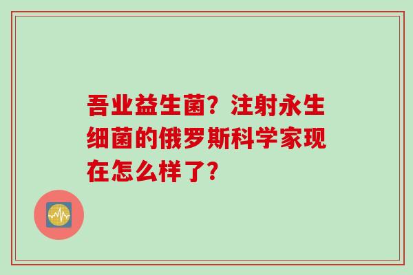 吾业益生菌？注射永生的俄罗斯科学家现在怎么样了？