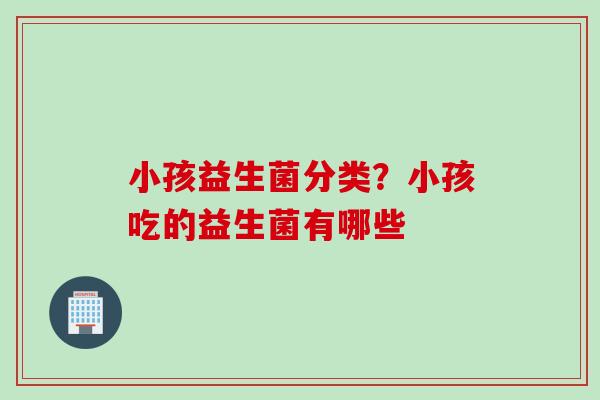 小孩益生菌分类?小孩吃的益生菌有哪些 小孩益生菌分类?小孩吃的益生菌有哪些