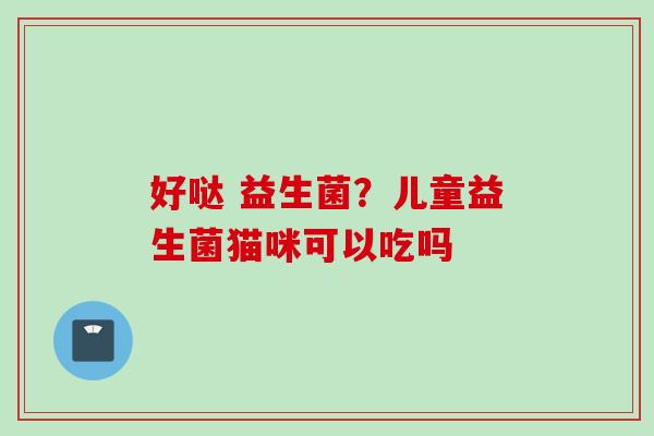 好哒 益生菌？儿童益生菌猫咪可以吃吗