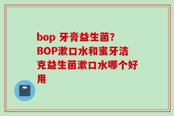 bop 牙膏益生菌?BOP漱口水和蜜牙洁克益生菌漱口水哪个好用 bop 牙膏益生菌?BOP漱口水和蜜牙洁克益生菌漱口水哪个好用