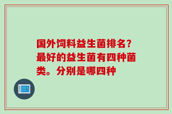 国外饲料益生菌排名?好的益生菌有四种菌类。分别是哪四种 国外饲料益生菌排名?好的益生菌有四种菌类。分别是哪四种