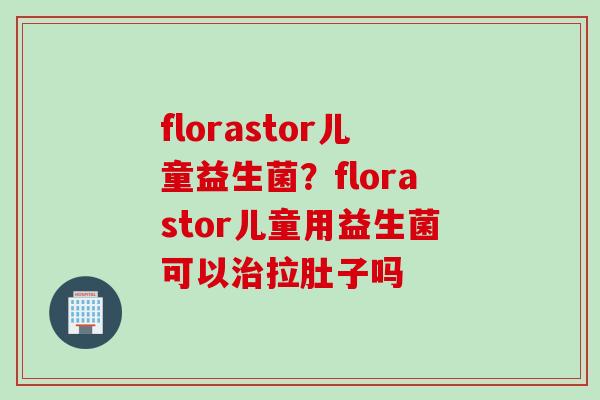 florastor儿童益生菌？florastor儿童用益生菌可以拉肚子吗