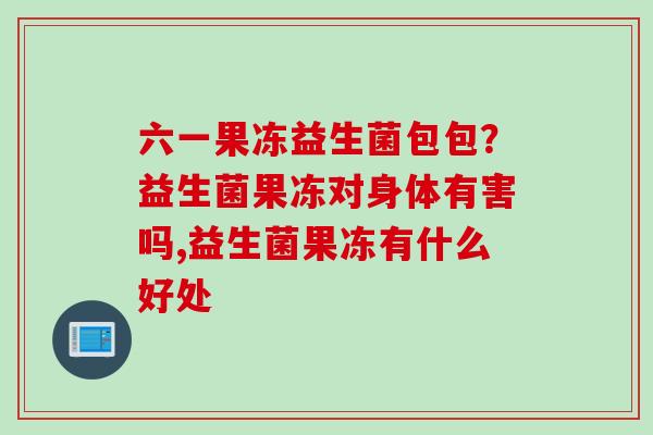 六一果冻益生菌包包?益生菌果冻对身体有害吗,益生菌果冻有什么好处 六一果冻益生菌包包?益生菌果冻对身体有害吗,益生菌果冻有什么好处