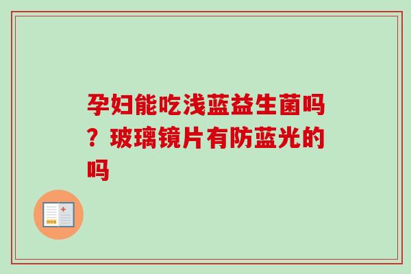 孕妇能吃浅蓝益生菌吗?玻璃镜片有防蓝光的吗 孕妇能吃浅蓝益生菌吗?玻璃镜片有防蓝光的吗