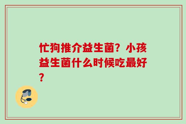 忙狗推介益生菌?小孩益生菌什么时候吃好? 忙狗推介益生菌?小孩益生菌什么时候吃好?