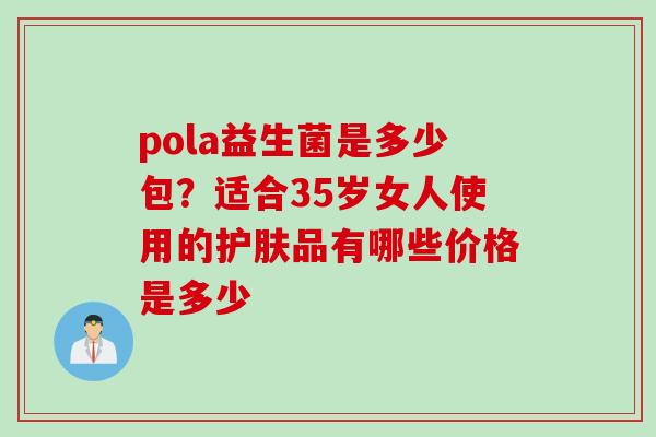 pola益生菌是多少包?适合35岁女人使用的护肤品有哪些价格是多少 pola益生菌是多少包?适合35岁女人使用的护肤品有哪些价格是多少