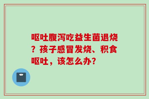 吃益生菌退烧？孩子发烧、积食，该怎么办？