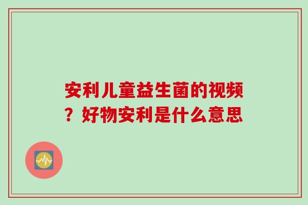 安利儿童益生菌的视频？好物安利是什么意思