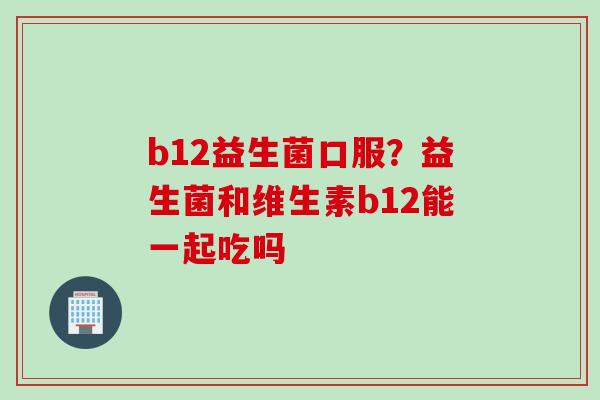b12益生菌口服?益生菌和维生素b12能一起吃吗 b12益生菌口服?益生菌和维生素b12能一起吃吗