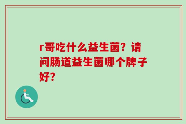r哥吃什么益生菌?请问肠道益生菌哪个牌子好? r哥吃什么益生菌?请问肠道益生菌哪个牌子好?