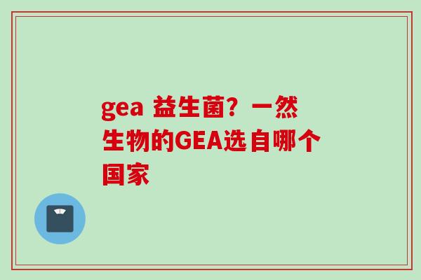 gea 益生菌?一然生物的GEA选自哪个国家 gea 益生菌?一然生物的GEA选自哪个国家