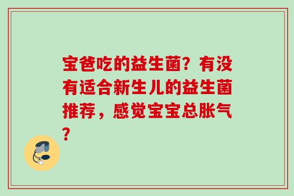 宝爸吃的益生菌?有没有适合新生儿的益生菌推荐,感觉宝宝总? 宝爸吃的益生菌?有没有适合新生儿的益生菌推荐,感觉宝宝总?