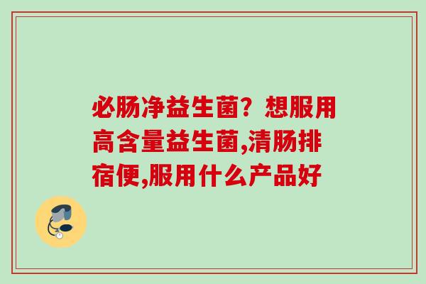 必肠净益生菌?想服用高含量益生菌,清肠排宿便,服用什么产品好 必肠净益生菌?想服用高含量益生菌,清肠排宿便,服用什么产品好