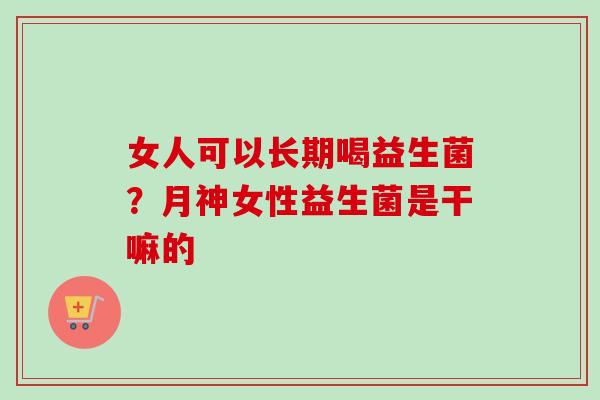 女人可以长期喝益生菌?月神女性益生菌是干嘛的 女人可以长期喝益生菌?月神女性益生菌是干嘛的