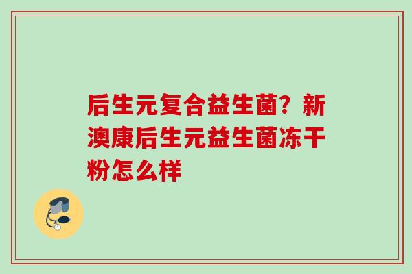 后生元复合益生菌?新澳康后生元益生菌冻干粉怎么样 后生元复合益生菌?新澳康后生元益生菌冻干粉怎么样