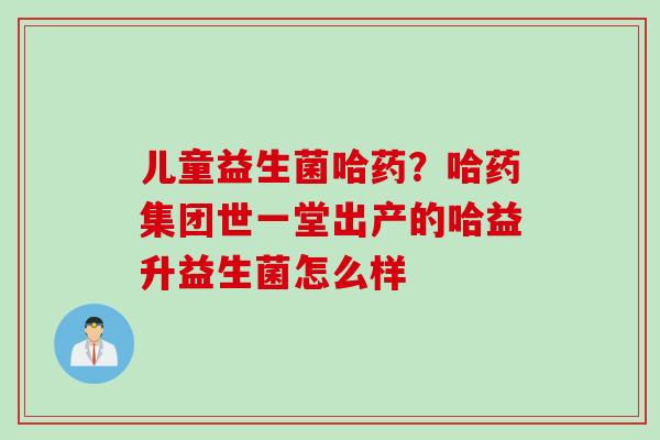 儿童益生菌哈药?哈药集团世一堂出产的哈益升益生菌怎么样 儿童益生菌哈药?哈药集团世一堂出产的哈益升益生菌怎么样