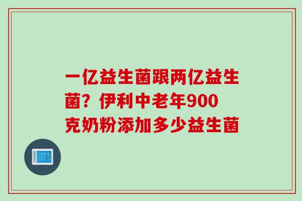 一亿益生菌跟两亿益生菌?伊利中老年900克奶粉添加多少益生菌 一亿益生菌跟两亿益生菌?伊利中老年900克奶粉添加多少益生菌