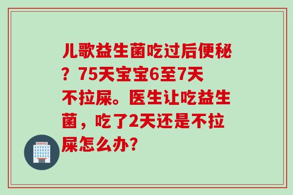 儿歌益生菌吃过后？75天宝宝6至7天不拉屎。医生让吃益生菌，吃了2天还是不拉屎怎么办？