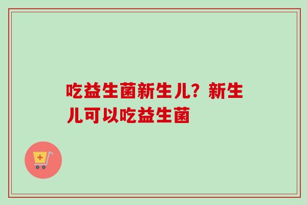 吃益生菌新生儿？新生儿可以吃益生菌