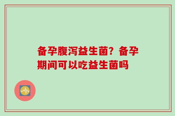 备孕益生菌？备孕期间可以吃益生菌吗