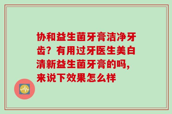 协和益生菌牙膏洁净牙齿？有用过牙医生美白清新益生菌牙膏的吗,来说下效果怎么样