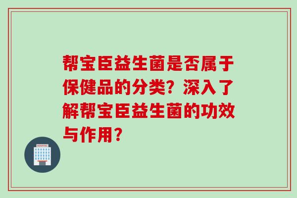 帮宝臣益生菌是否属于保健品的分类？深入了解帮宝臣益生菌的功效与作用？