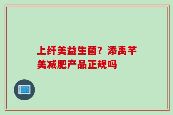 上纤美益生菌？添禹芊美产品正规吗