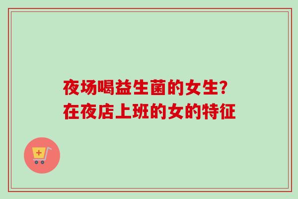 夜场喝益生菌的女生？在夜店上班的女的特征