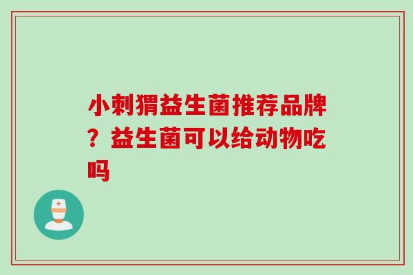 小刺猬益生菌推荐品牌？益生菌可以给动物吃吗