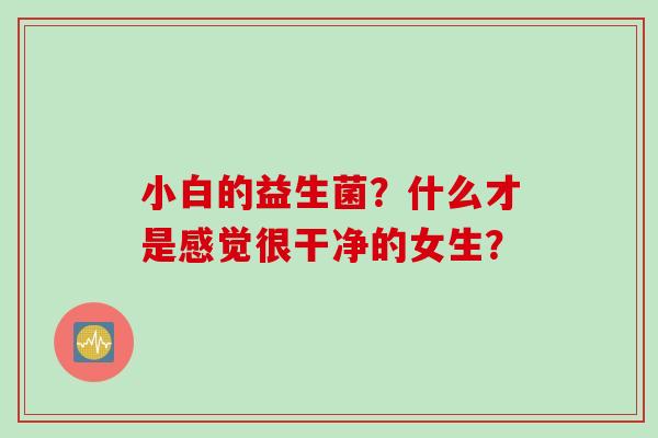 小白的益生菌?什么才是感觉很干净的女生? 小白的益生菌?什么才是感觉很干净的女生?