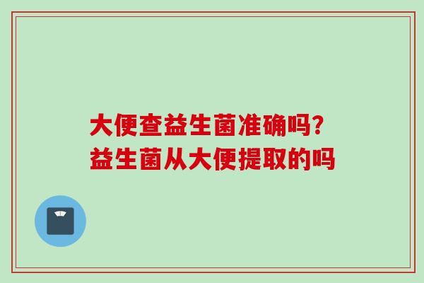大便查益生菌准确吗?益生菌从大便提取的吗 大便查益生菌准确吗?益生菌从大便提取的吗