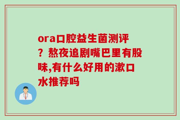 ora口腔益生菌测评？熬夜追剧嘴巴里有股味,有什么好用的漱口水推荐吗