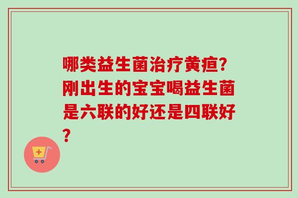哪类益生菌黄疸？刚出生的宝宝喝益生菌是六联的好还是四联好？