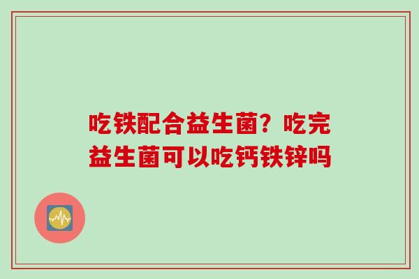 吃铁配合益生菌？吃完益生菌可以吃钙铁锌吗