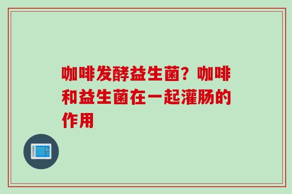 咖啡发酵益生菌？咖啡和益生菌在一起灌肠的作用