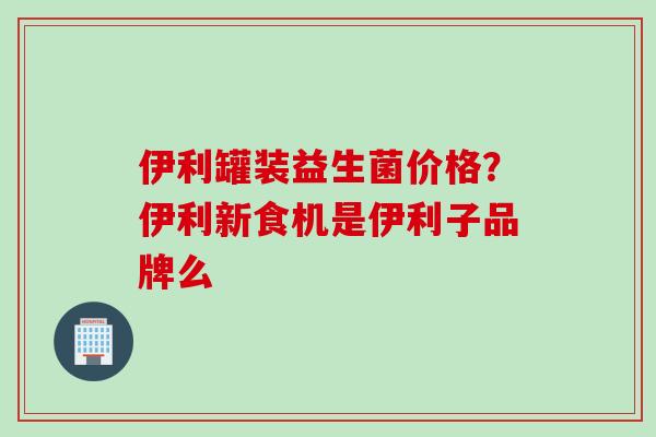 伊利罐装益生菌价格？伊利新食机是伊利子品牌么