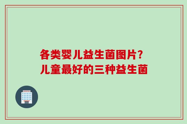 各类婴儿益生菌图片？儿童好的三种益生菌