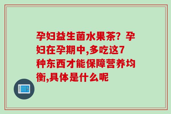 孕妇益生菌水果茶?孕妇在孕期中,多吃这7种东西才能保障营养均衡,具体是什么呢 孕妇益生菌水果茶?孕妇在孕期中,多吃这7种东西才能保障营养均衡,具体是什么呢