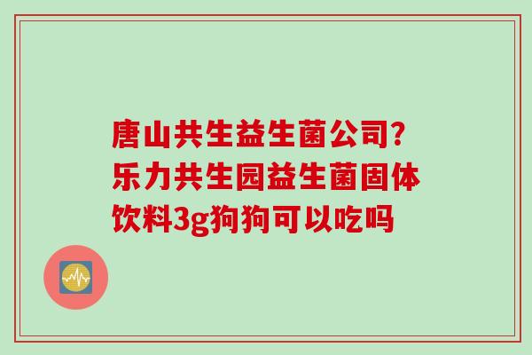 唐山共生益生菌公司?乐力共生园益生菌固体饮料3g狗狗可以吃吗 唐山共生益生菌公司?乐力共生园益生菌固体饮料3g狗狗可以吃吗