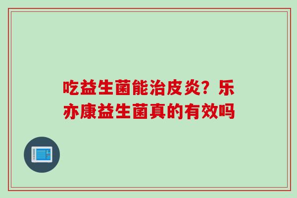 吃益生菌能皮炎?乐亦康益生菌真的有效吗 吃益生菌能皮炎?乐亦康益生菌真的有效吗