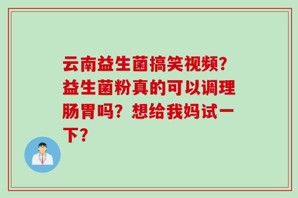 云南益生菌搞笑视频?益生菌粉真的可以调理肠胃吗?想给我妈试一下? 云南益生菌搞笑视频?益生菌粉真的可以调理肠胃吗?想给我妈试一下?
