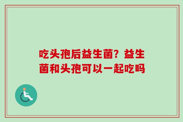 吃头孢后益生菌？益生菌和头孢可以一起吃吗
