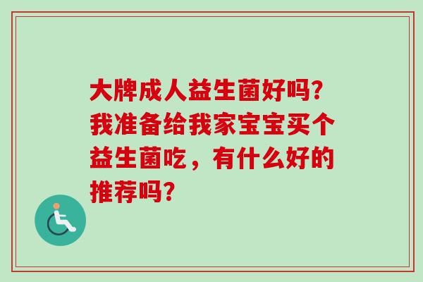 大牌成人益生菌好吗？我准备给我家宝宝买个益生菌吃，有什么好的推荐吗？